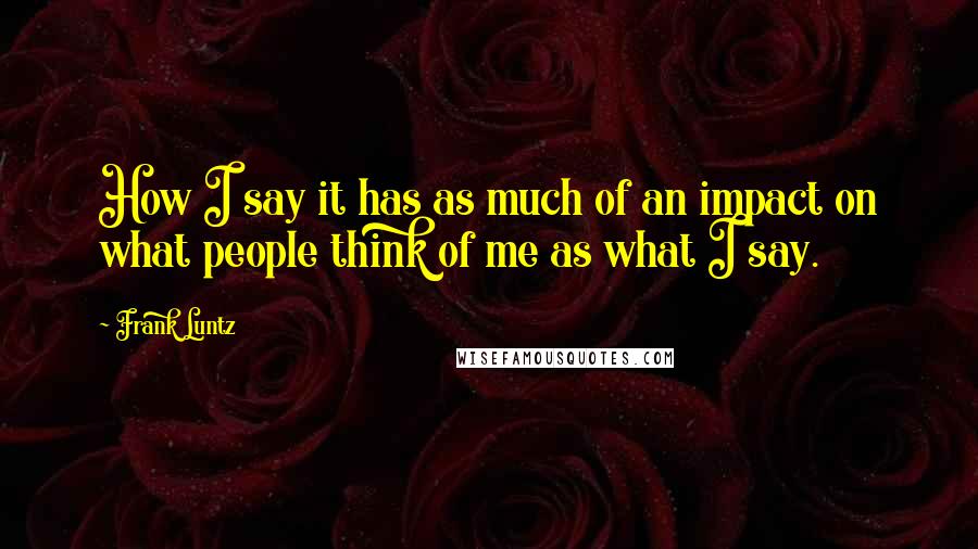 Frank Luntz Quotes: How I say it has as much of an impact on what people think of me as what I say.