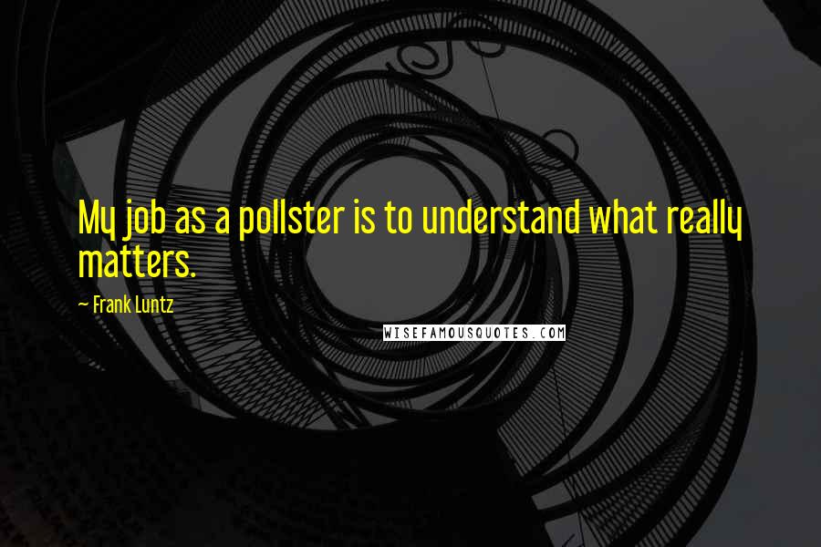 Frank Luntz Quotes: My job as a pollster is to understand what really matters.