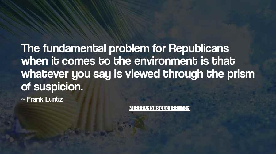 Frank Luntz Quotes: The fundamental problem for Republicans when it comes to the environment is that whatever you say is viewed through the prism of suspicion.