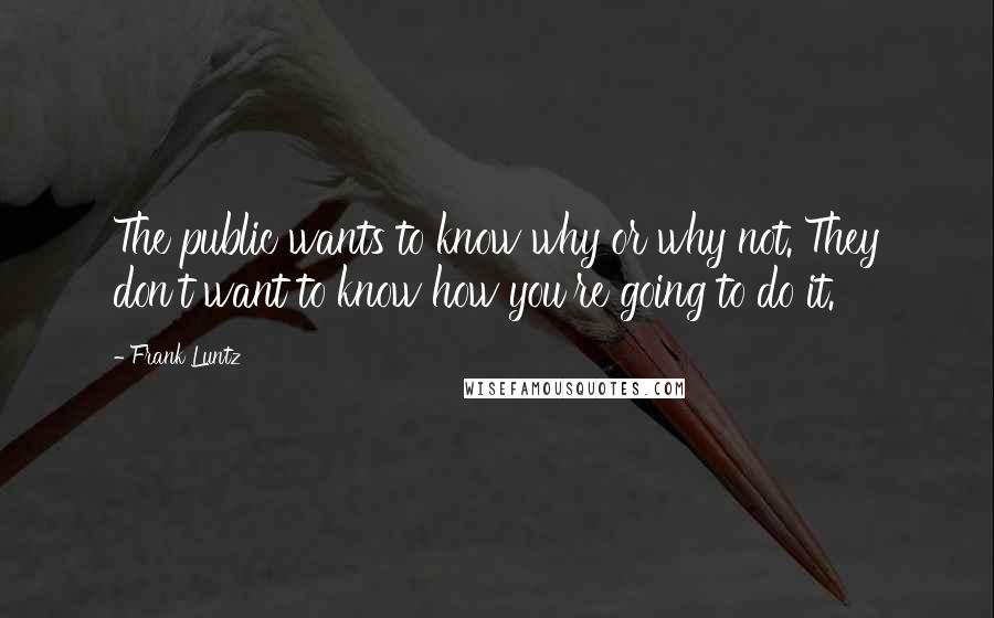 Frank Luntz Quotes: The public wants to know why or why not. They don't want to know how you're going to do it.