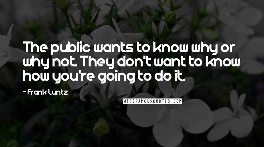 Frank Luntz Quotes: The public wants to know why or why not. They don't want to know how you're going to do it.