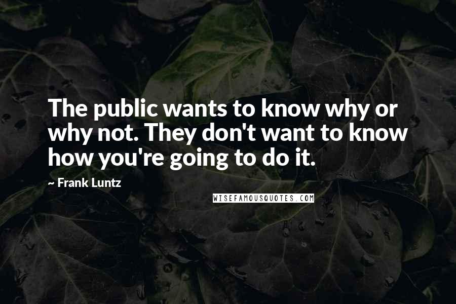 Frank Luntz Quotes: The public wants to know why or why not. They don't want to know how you're going to do it.