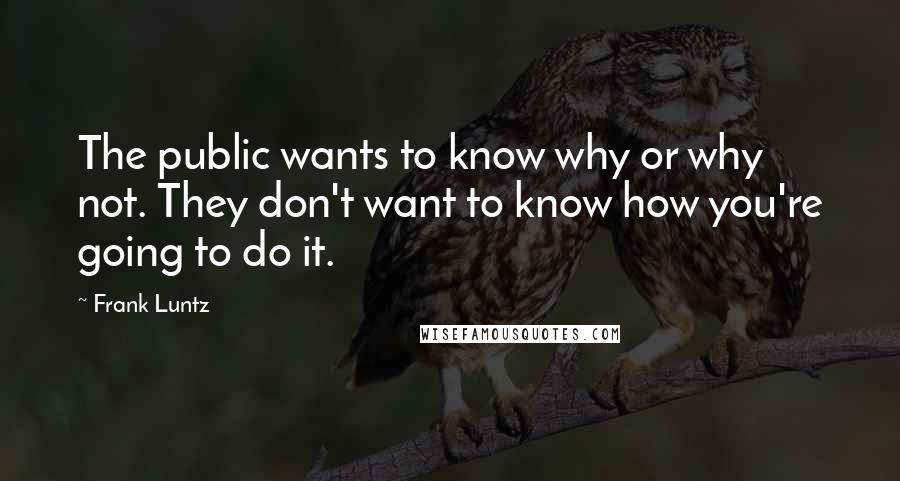 Frank Luntz Quotes: The public wants to know why or why not. They don't want to know how you're going to do it.