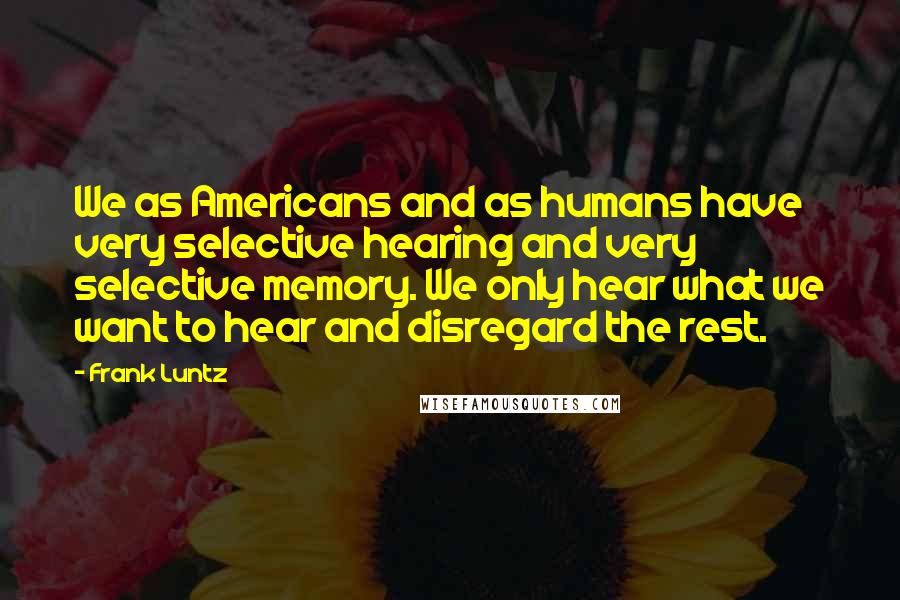 Frank Luntz Quotes: We as Americans and as humans have very selective hearing and very selective memory. We only hear what we want to hear and disregard the rest.
