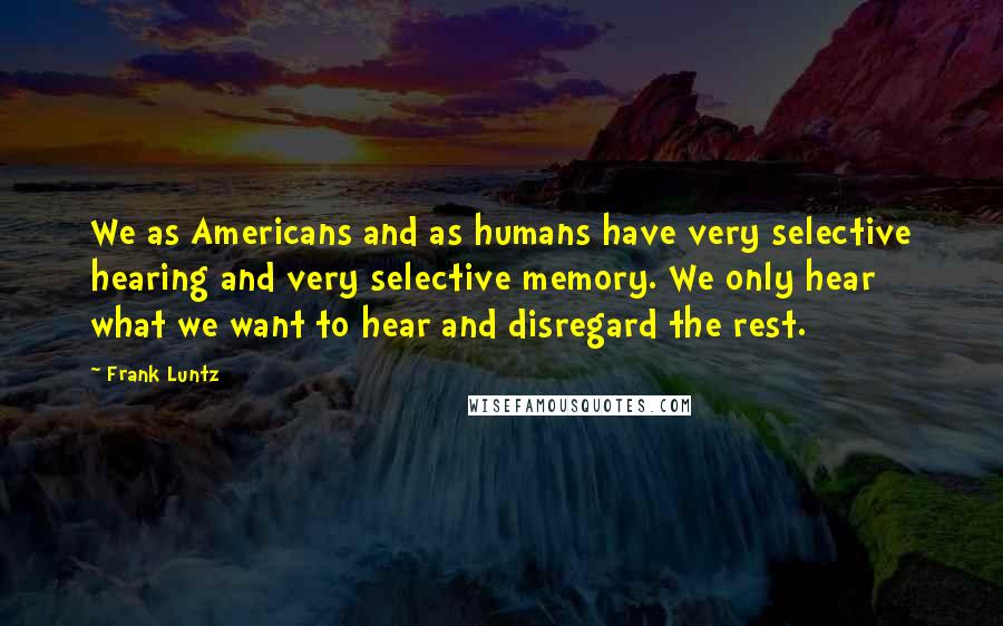 Frank Luntz Quotes: We as Americans and as humans have very selective hearing and very selective memory. We only hear what we want to hear and disregard the rest.