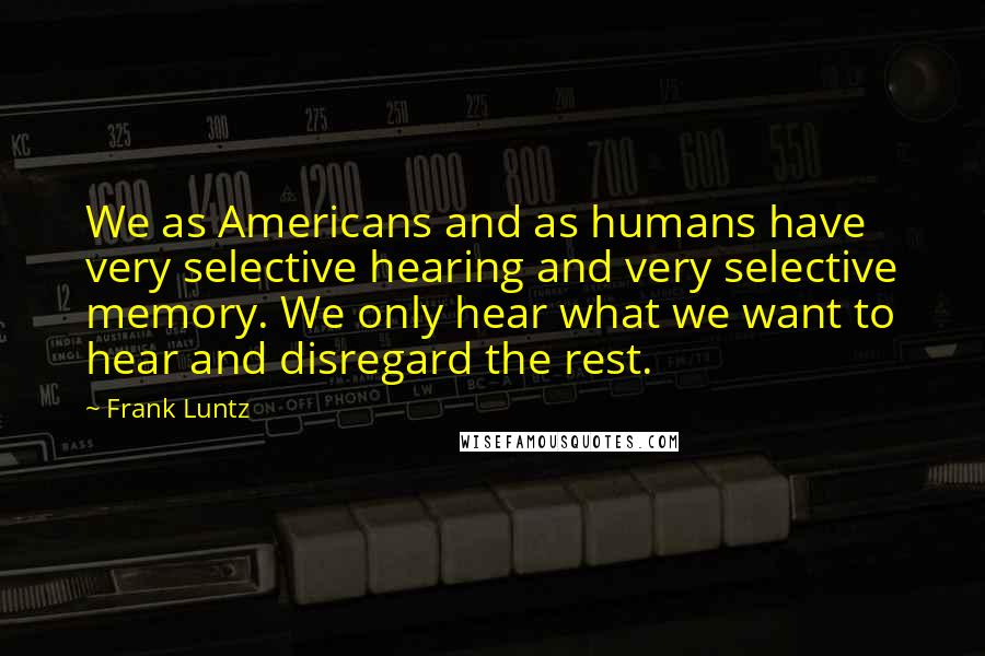 Frank Luntz Quotes: We as Americans and as humans have very selective hearing and very selective memory. We only hear what we want to hear and disregard the rest.