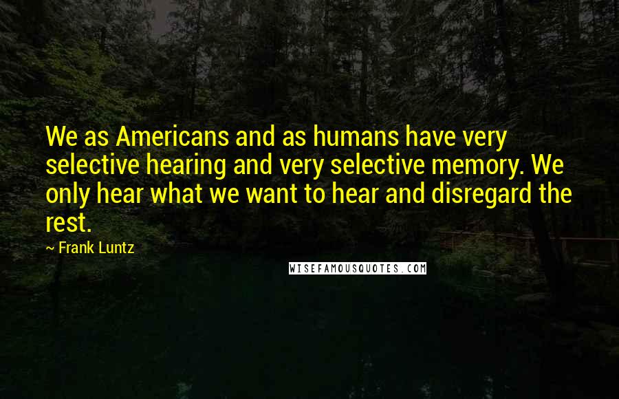 Frank Luntz Quotes: We as Americans and as humans have very selective hearing and very selective memory. We only hear what we want to hear and disregard the rest.