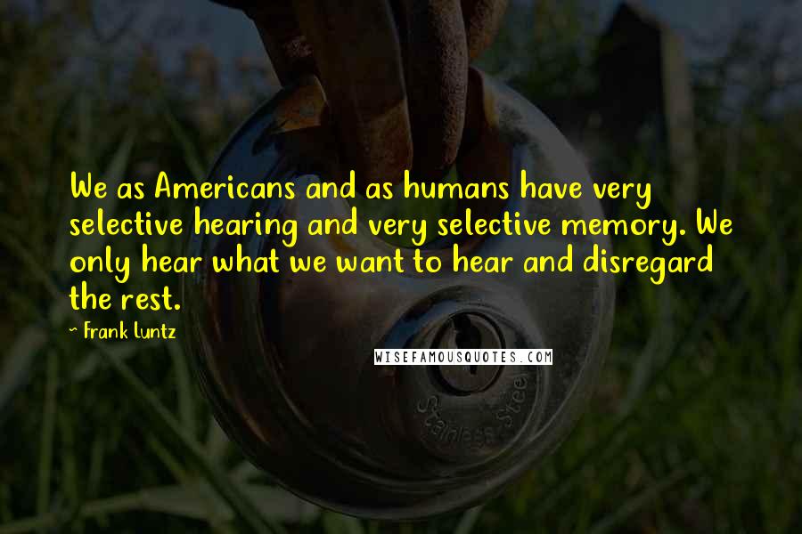 Frank Luntz Quotes: We as Americans and as humans have very selective hearing and very selective memory. We only hear what we want to hear and disregard the rest.