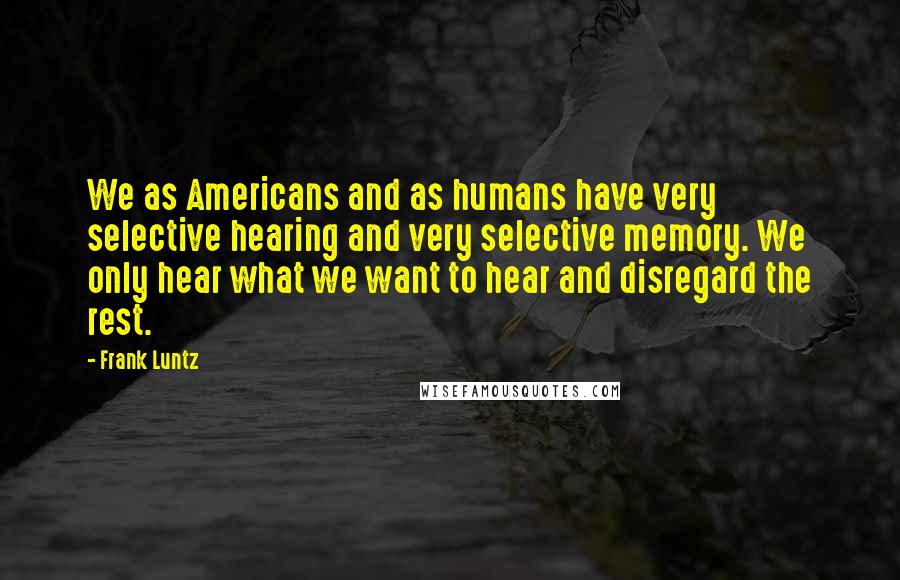 Frank Luntz Quotes: We as Americans and as humans have very selective hearing and very selective memory. We only hear what we want to hear and disregard the rest.