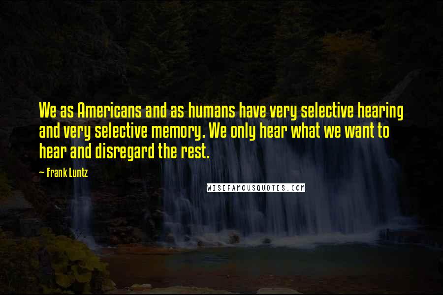 Frank Luntz Quotes: We as Americans and as humans have very selective hearing and very selective memory. We only hear what we want to hear and disregard the rest.