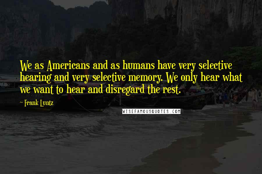 Frank Luntz Quotes: We as Americans and as humans have very selective hearing and very selective memory. We only hear what we want to hear and disregard the rest.