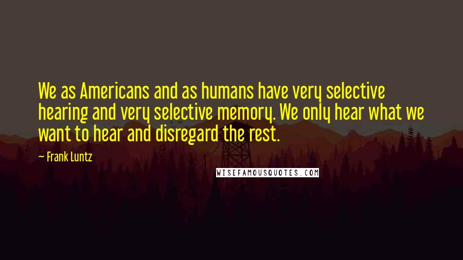 Frank Luntz Quotes: We as Americans and as humans have very selective hearing and very selective memory. We only hear what we want to hear and disregard the rest.