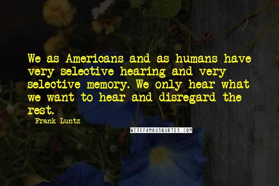 Frank Luntz Quotes: We as Americans and as humans have very selective hearing and very selective memory. We only hear what we want to hear and disregard the rest.