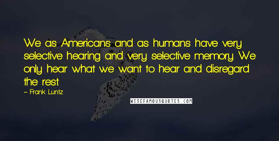 Frank Luntz Quotes: We as Americans and as humans have very selective hearing and very selective memory. We only hear what we want to hear and disregard the rest.