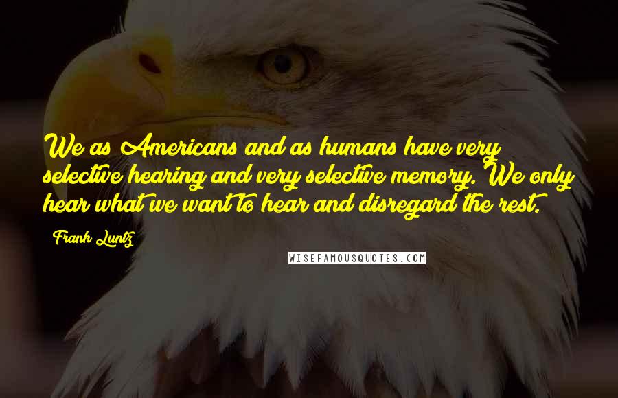 Frank Luntz Quotes: We as Americans and as humans have very selective hearing and very selective memory. We only hear what we want to hear and disregard the rest.
