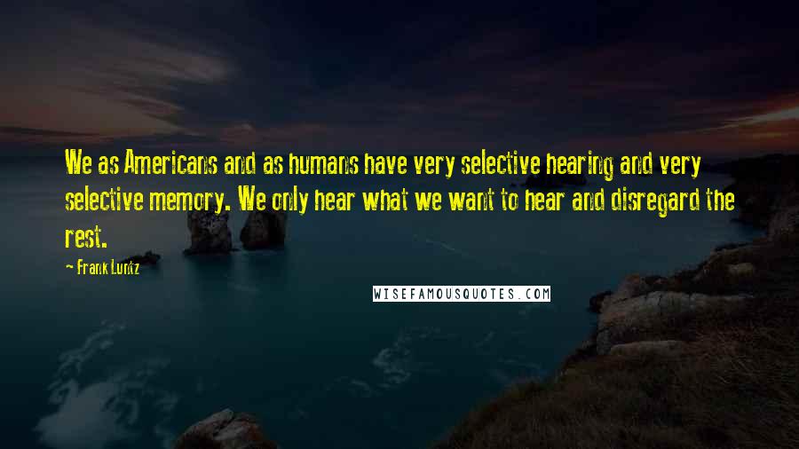 Frank Luntz Quotes: We as Americans and as humans have very selective hearing and very selective memory. We only hear what we want to hear and disregard the rest.