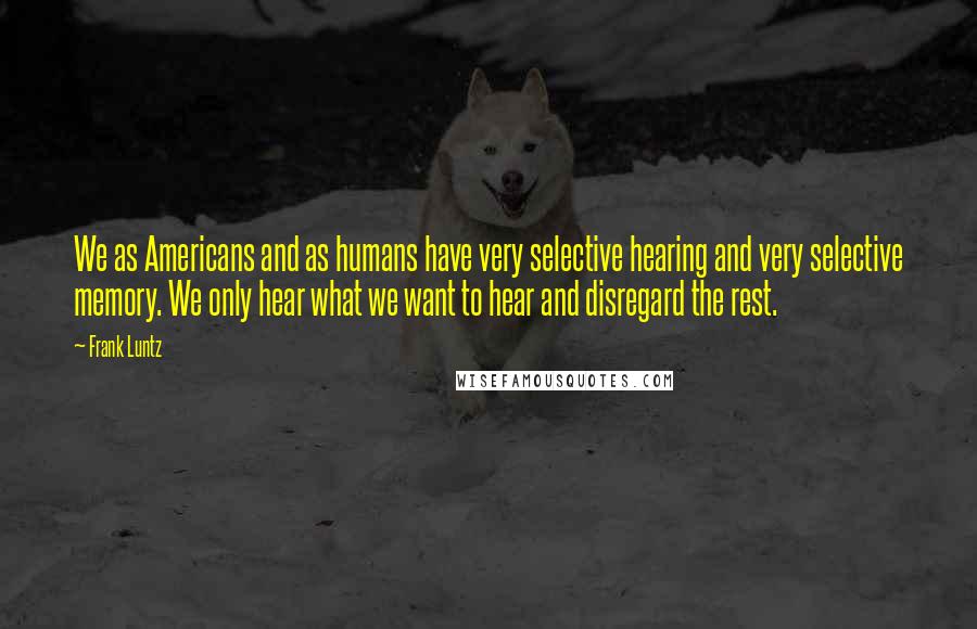 Frank Luntz Quotes: We as Americans and as humans have very selective hearing and very selective memory. We only hear what we want to hear and disregard the rest.