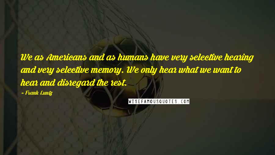 Frank Luntz Quotes: We as Americans and as humans have very selective hearing and very selective memory. We only hear what we want to hear and disregard the rest.