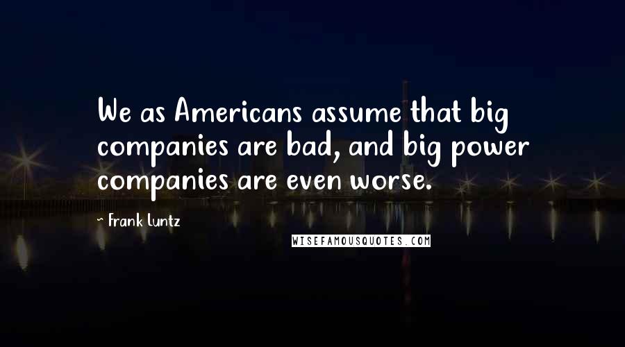 Frank Luntz Quotes: We as Americans assume that big companies are bad, and big power companies are even worse.