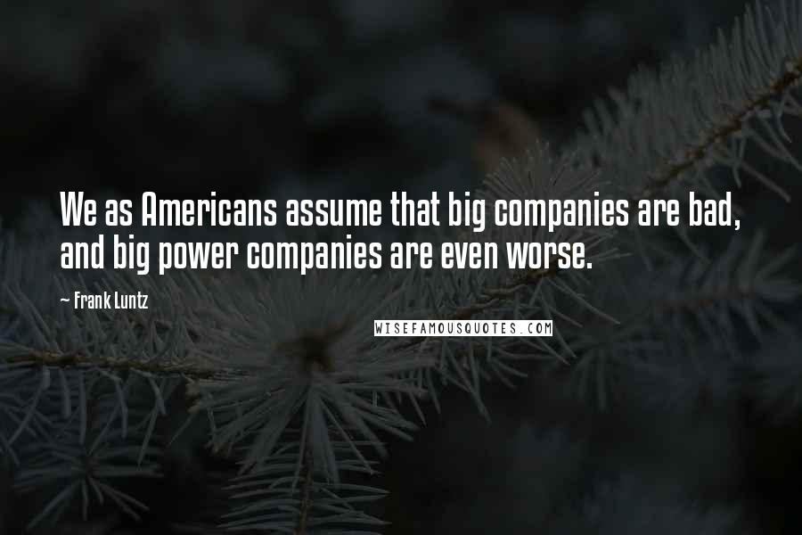 Frank Luntz Quotes: We as Americans assume that big companies are bad, and big power companies are even worse.