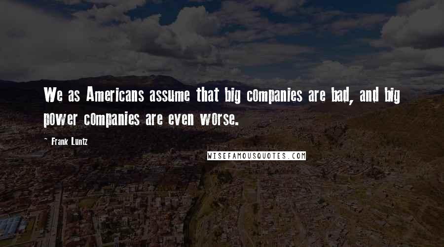 Frank Luntz Quotes: We as Americans assume that big companies are bad, and big power companies are even worse.