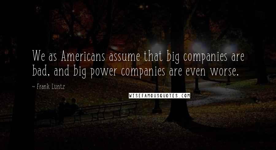 Frank Luntz Quotes: We as Americans assume that big companies are bad, and big power companies are even worse.