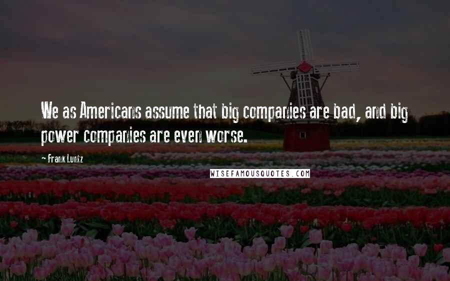 Frank Luntz Quotes: We as Americans assume that big companies are bad, and big power companies are even worse.