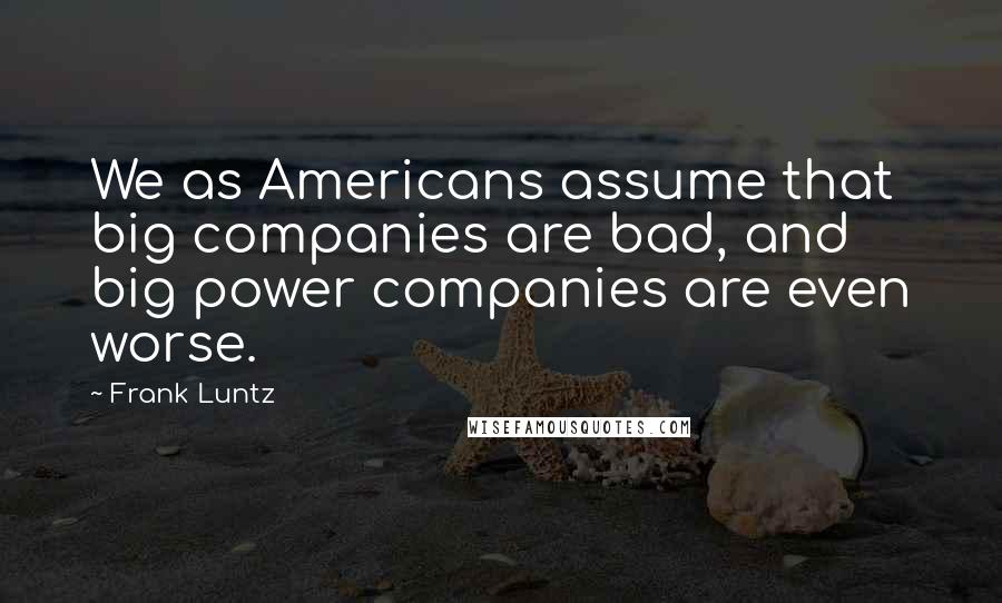 Frank Luntz Quotes: We as Americans assume that big companies are bad, and big power companies are even worse.