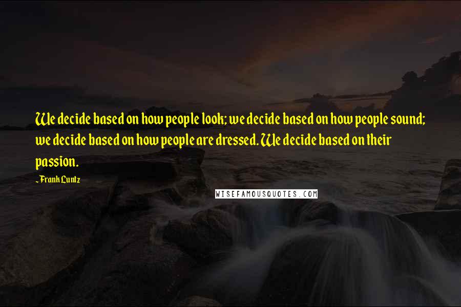 Frank Luntz Quotes: We decide based on how people look; we decide based on how people sound; we decide based on how people are dressed. We decide based on their passion.