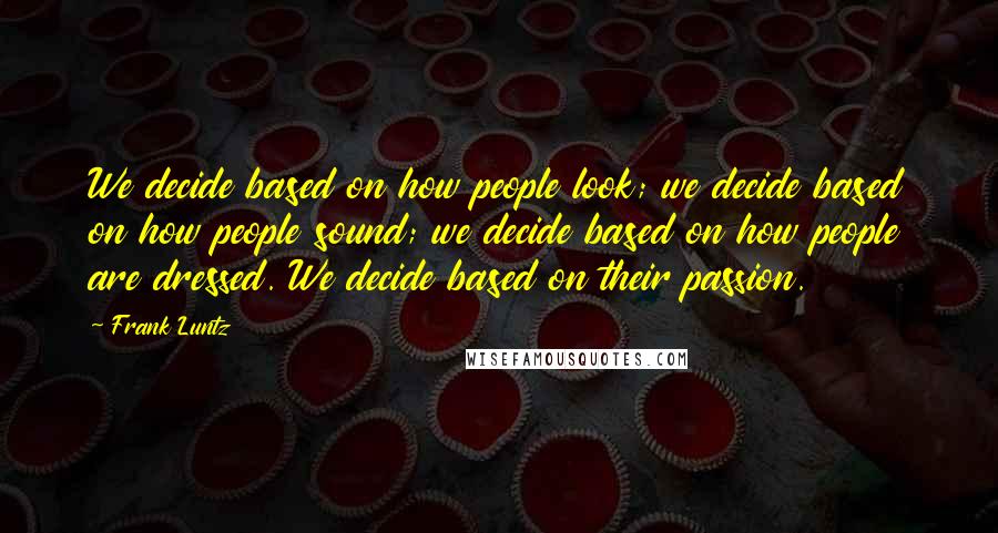 Frank Luntz Quotes: We decide based on how people look; we decide based on how people sound; we decide based on how people are dressed. We decide based on their passion.