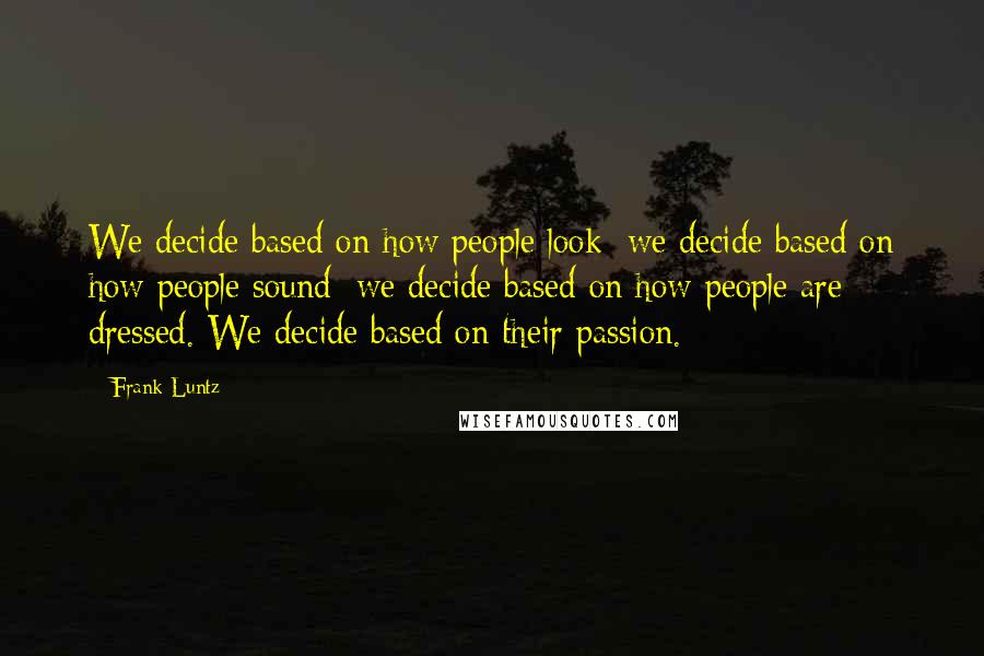 Frank Luntz Quotes: We decide based on how people look; we decide based on how people sound; we decide based on how people are dressed. We decide based on their passion.