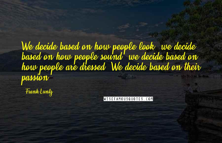 Frank Luntz Quotes: We decide based on how people look; we decide based on how people sound; we decide based on how people are dressed. We decide based on their passion.