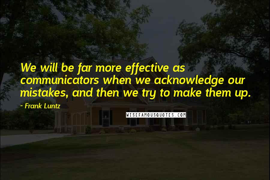 Frank Luntz Quotes: We will be far more effective as communicators when we acknowledge our mistakes, and then we try to make them up.