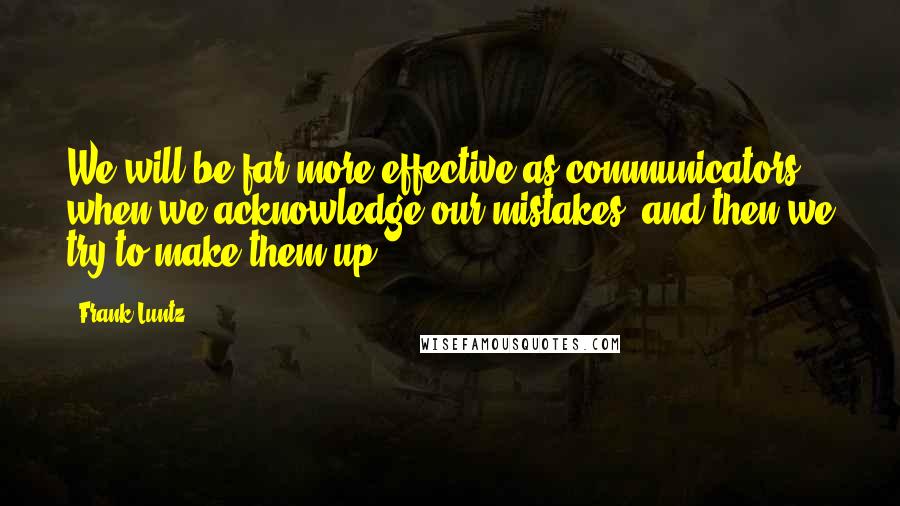 Frank Luntz Quotes: We will be far more effective as communicators when we acknowledge our mistakes, and then we try to make them up.