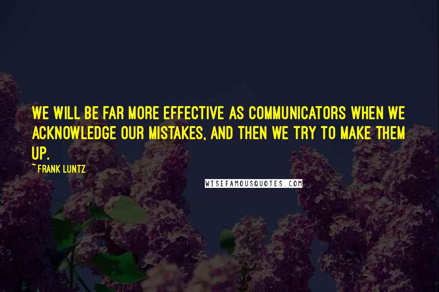 Frank Luntz Quotes: We will be far more effective as communicators when we acknowledge our mistakes, and then we try to make them up.