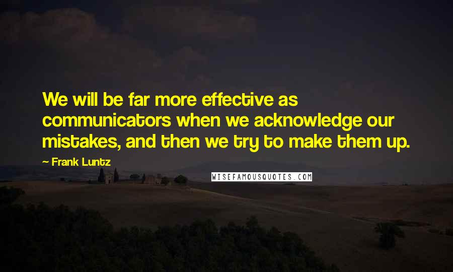 Frank Luntz Quotes: We will be far more effective as communicators when we acknowledge our mistakes, and then we try to make them up.