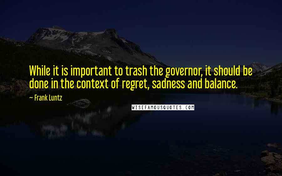 Frank Luntz Quotes: While it is important to trash the governor, it should be done in the context of regret, sadness and balance.