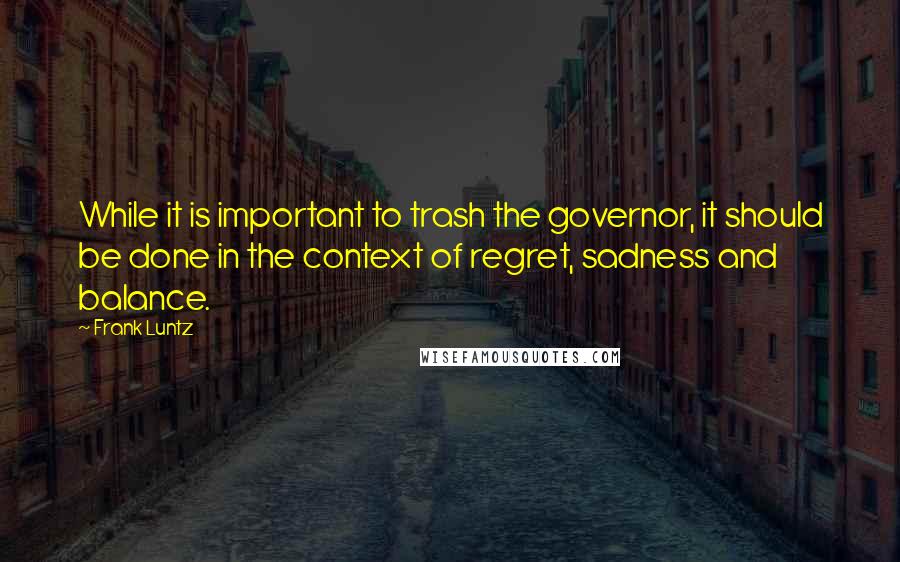 Frank Luntz Quotes: While it is important to trash the governor, it should be done in the context of regret, sadness and balance.
