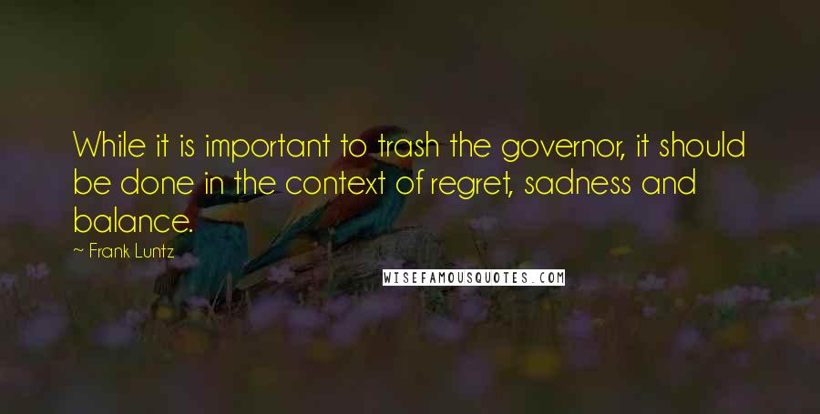 Frank Luntz Quotes: While it is important to trash the governor, it should be done in the context of regret, sadness and balance.