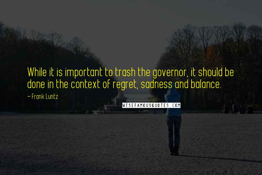 Frank Luntz Quotes: While it is important to trash the governor, it should be done in the context of regret, sadness and balance.