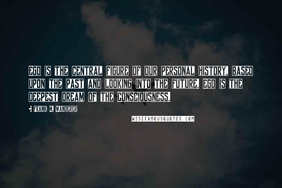 Frank M. Wanderer Quotes: Ego is the central figure of our personal history, based upon the past and looking into the future. Ego is the deepest dream of the Consciousness.
