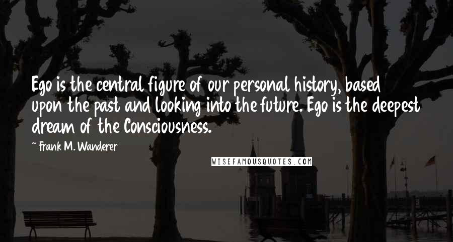 Frank M. Wanderer Quotes: Ego is the central figure of our personal history, based upon the past and looking into the future. Ego is the deepest dream of the Consciousness.