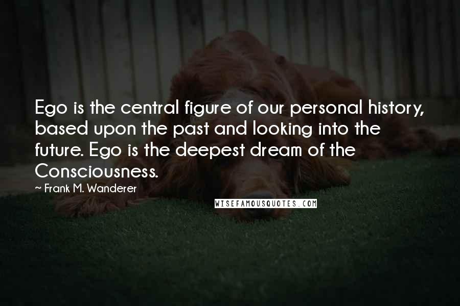 Frank M. Wanderer Quotes: Ego is the central figure of our personal history, based upon the past and looking into the future. Ego is the deepest dream of the Consciousness.