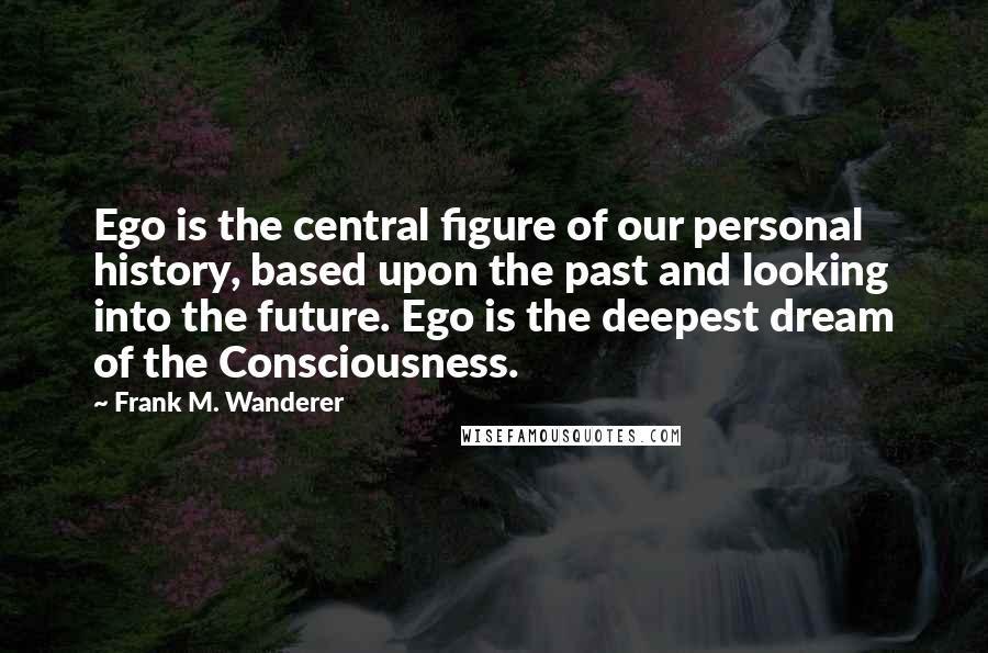 Frank M. Wanderer Quotes: Ego is the central figure of our personal history, based upon the past and looking into the future. Ego is the deepest dream of the Consciousness.
