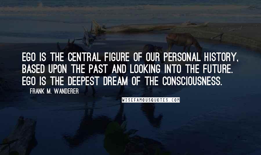 Frank M. Wanderer Quotes: Ego is the central figure of our personal history, based upon the past and looking into the future. Ego is the deepest dream of the Consciousness.