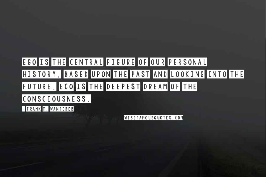 Frank M. Wanderer Quotes: Ego is the central figure of our personal history, based upon the past and looking into the future. Ego is the deepest dream of the Consciousness.