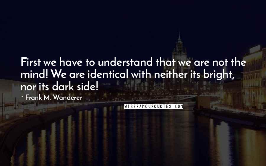 Frank M. Wanderer Quotes: First we have to understand that we are not the mind! We are identical with neither its bright, nor its dark side!