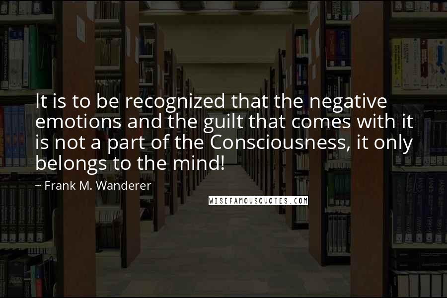 Frank M. Wanderer Quotes: It is to be recognized that the negative emotions and the guilt that comes with it is not a part of the Consciousness, it only belongs to the mind!
