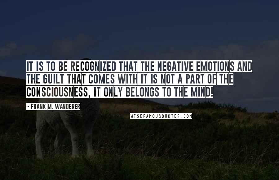 Frank M. Wanderer Quotes: It is to be recognized that the negative emotions and the guilt that comes with it is not a part of the Consciousness, it only belongs to the mind!