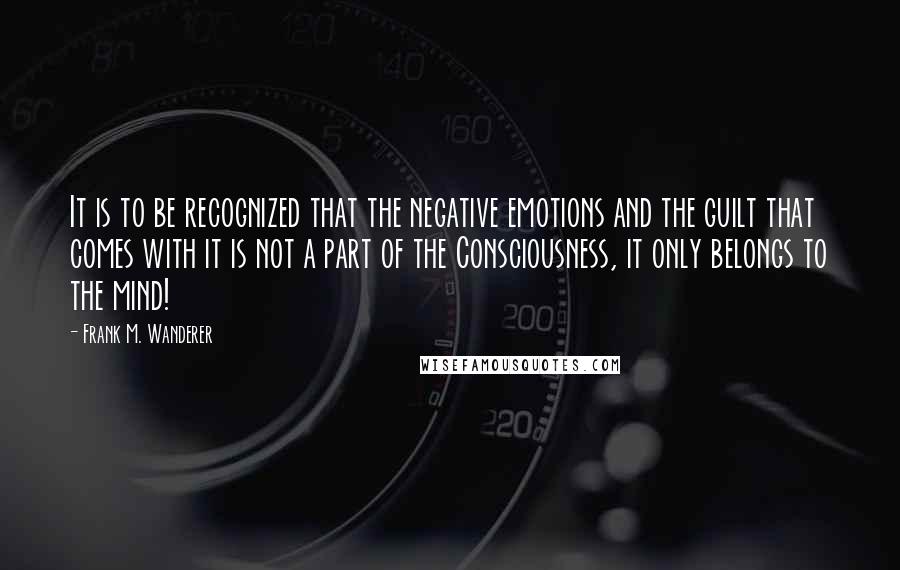 Frank M. Wanderer Quotes: It is to be recognized that the negative emotions and the guilt that comes with it is not a part of the Consciousness, it only belongs to the mind!